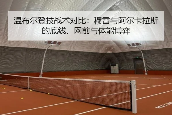 温布尔登技战术对比：穆雷与阿尔卡拉斯的底线、网前与体能博弈